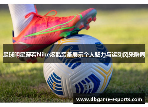 足球明星穿着Nike炫酷装备展示个人魅力与运动风采瞬间